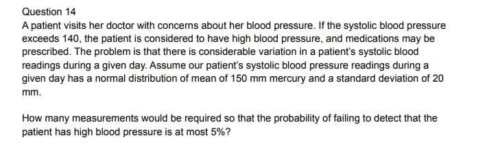 Question 14
A patient visits her doctor with concerns about her blood pressure. If the systolic blood pressure
exceeds 140, the patient is considered to have high blood pressure, and medications may be
prescribed. The problem is that there is considerable variation in a patient's systolic blood
readings during a given day. Assume our patient's systolic blood pressure readings during a
given day has a normal distribution of mean of 150 mm mercury and a standard deviation of 20
mm.
How many measurements would be required so that the probability of failing to detect that the
patient has high blood pressure is at most 5%?
