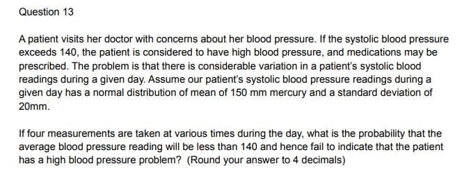 Question 13
A patient visits her doctor with concerns about her blood pressure. If the systolic blood pressure
exceeds 140, the patient is considered to have high blood pressure, and medications may be
prescribed. The problem is that there is considerable variation in a patient's systolic blood
readings during a given day. Assume our patient's systolic blood pressure readings during a
given day has a normal distribution of mean of 150 mm mercury and a standard deviation of
20mm.
If four measurements are taken at various times during the day, what is the probability that the
average blood pressure reading will be less than 140 and hence fail to indicate that the patient
has a high blood pressure problem? (Round your answer to 4 decimals)
