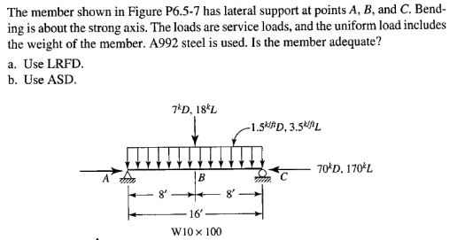 The member shown in Figure P6.5-7 has lateral support at points A, B, and C. Bend-
ing is about the strong axis. The loads are service loads, and the uniform load includes
the weight of the member. A992 steel is used. Is the member adequate?
a. Use LRFD.
b. Use ASD.
7*D, 18*L
-1.5ki#D, 3.54ML
70*D, 170*L
|B
16'
W10x 100
