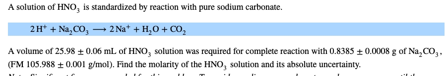 A solution of HNO, is standardized by reaction with pure sodium carbonate.
2H* + Na, CO, – 2 Na+ + H,O + CO,
A volume of 25.98 ± 0.06 mL of HNO, solution was required for complete reaction with 0.8385 ± 0.0008 g of Na, CO,,
(FM 105.988 ± 0.001 g/mol). Find the molarity of the HNO, solution and its absolute uncertainty.
