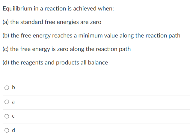 Equilibrium in a reaction is achieved when:
(a) the standard free energies are zero
(b) the free energy reaches a minimum value along the reaction path
(c) the free energy is zero along the reaction path
(d) the reagents and products all balance
Ob
O
a
O C
a