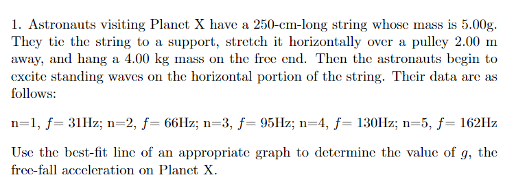 1. Astronauts visiting Planct X have a 250-cm-long string whose mass is 5.00g.
They tie the string to a support, stretch it horizontally over a pulley 2.00 m
away, and hang a 4.00 kg mass on the free end. Then the astronauts begin to
excite standing waves on the horizontal portion of the string. Thcir data are as
follows:
n=1, f= 31HZ; n=2, f= 66HZ; n=3, f= 95HZ; n=4, f= 130HZ; n=5, f= 162HZ
Use the best-fit line of an appropriate graph to determine the value of g, the
frec-fall acceleration on Planct X.
