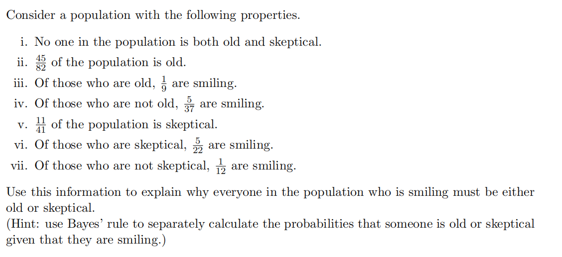 Consider a population with the following properties.
i. No one in the population is both old and skeptical.
ii. 5 of the population is old.
iii. Of those who are old, a are smiling.
iv. Of those who are not old,
are smiling.
H of the population is skeptical.
V.
vi. Of those who are skeptical,
are smiling.
vii. Of those who are not skeptical, are smiling.
Use this information to explain why everyone in the population who is smiling must be either
old or skeptical.
(Hint: use Bayes' rule to separately calculate the probabilities that someone is old or skeptical
given that they are smiling.)
