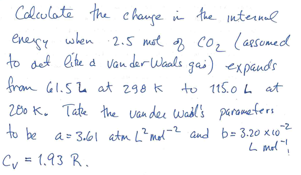 Calculate the change in the internal
·2.5 mol of CO₂ (assumed
2
to det like a van der Waals gas) expands
from 61.52 at 298 k
to 115.0L at
200 K. Takze the vander Wail's parameters
to be
a = 3.61 atm L² mol-2 and b = 3.20 x 10-²
L mol"!
-2
Cv = 1.93 R.
energy when
when