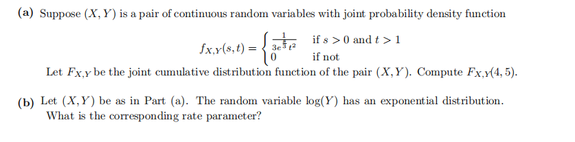 (a) Suppose (X, Y) is a pair of continuous random variables with joint probability density function
if s >0 and t >1
fx,x(s,t) = {
3e12
if not
Let Fx,y be the joint cumulative distribution function of the pair (X,Y). Compute Fx,(4, 5).
(b) Let (X,Y) be as in Part (a). The random variable log(Y) has an exponential distribution.
What is the corresponding rate parameter?
