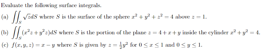 Evaluate the following surface integrals.
(a) || Vzds where S is the surface of the sphere x² + y² + z² = 4 above z = 1.
(b) || (x²z+y² z)dS where S is the portion of the plane z = 4+x +y inside the cylinder x² + y² = 4.
(c) f(x,y, z) = x – y where S is given by z = y² for 0 <r < 1 and 0 <y < 1.
