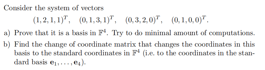 Consider the system of vectors
(1, 2, 1, 1)", (0,1,3, 1)",
(0, 3, 2, 0)", (0,1,0, 0)".
a) Prove that it is a basis in Fª. Try to do minimal amount of computations.
b) Find the change of coordinate matrix that changes the coordinates in this
basis to the standard coordinates in F4 (i.e. to the coordinates in the stan-
dard basis e1, … , e4).
