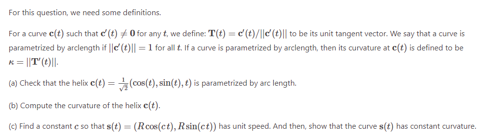 For this question, we need some definitions.
For a curve c(t) such that c' (t) 0 for any t, we define: T(t) = d' (t)/||c' (t)|| to be its unit tangent vector. We say that a curve is
parametrized by arclength if ||c' (t)|| = 1 for all t. If a curve is parametrized by arclength, then its curvature at c(t) is defined to be
k = ||T' (t)||.
(a) Check that the helix c(t) =
(cos(t), sin(t), t) is parametrized by arc length.
(b) Compute the curvature of the helix c(t).
(c) Find a constant c so that s(t) = (Rcos(ct), Rsin(ct)) has unit speed. And then, show that the curve s(t) has constant curvature.