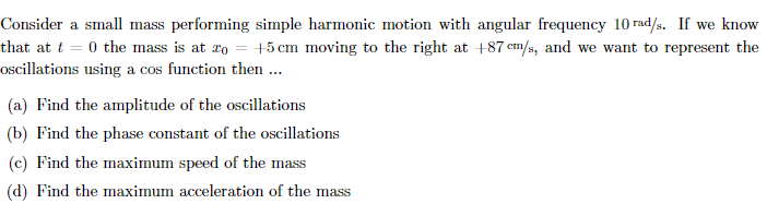 Consider a small mass performing simple harmonic motion with angular frequency 10 rad/s. If we know
that at t = 0 the mass is at ro = +5 cm moving to the right at +87 em/s, and we want to represent the
oscillations using a cos function then..
(a) Find the amplitude of the oscillations
(b) Find the phase constant of the oscillations
(c) Find the maximum speed of the mass
(d) Find the maximum acceleration of the mass
