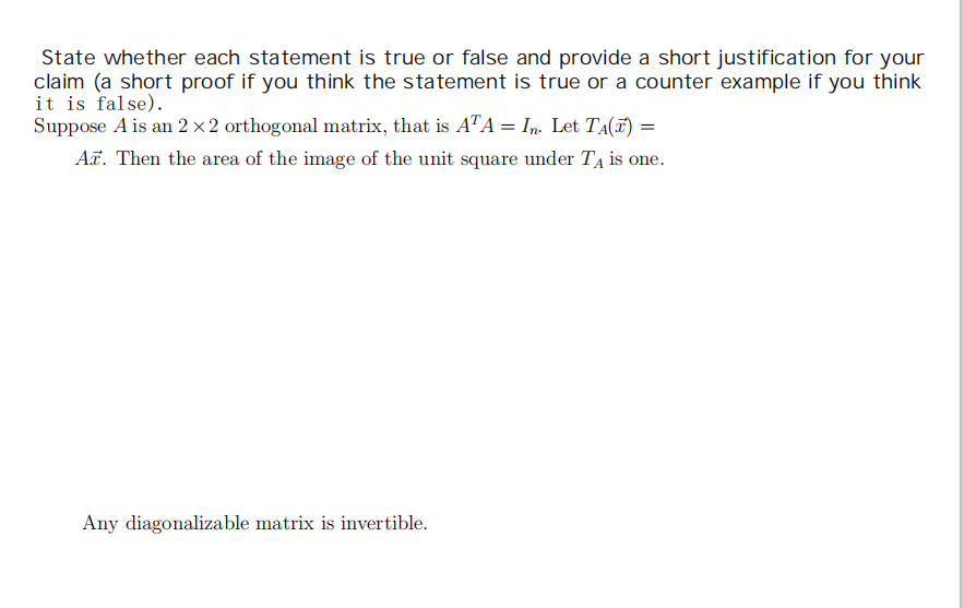 State whether each statement is true or false and provide a short justification for your
claim (a short proof if you think the statement is true or a counter example if you think
it is false).
Suppose A is an 2× 2 orthogonal matrix, that is A"A = In. Let TA(F) =
AF. Then the area of the image of the unit square under T4 is one.
Any diagonalizable matrix is invertible.
