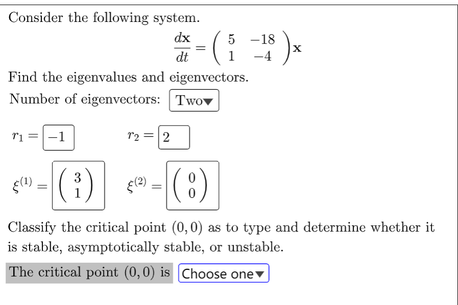 Consider the following system.
dx
dt
Find the eigenvalues and eigenvectors.
Number of eigenvectors: Two
r1
-1
§(¹)
=
12 2
(3³)
(²) - ( 8 )
Classify the critical point (0,0) as to type and determine whether it
is stable, asymptotically stable, or unstable.
The critical point (0,0) is Choose one
5
- (₁ -¹8 ) x
1
=