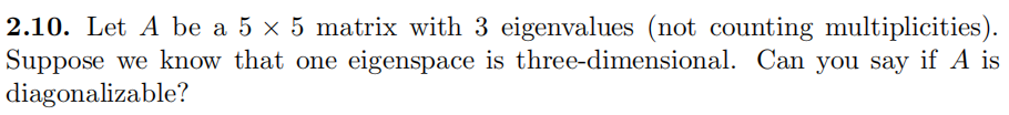 2.10. Let A be a 5 x 5 matrix with 3 eigenvalues (not counting multiplicities).
Suppose we know that one eigenspace is three-dimensional. Can you say if A is
diagonalizable?
