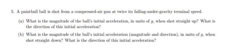 5. A paintball ball is shot from a compressed-air gun at twice its falling-under-gravity terminal speed.
(a) What is the magnitude of the ball's initial acceleration, in units of g, when shot straight up? What is
the direction of this initial acceleration?
(b) What is the magnitude of the ball's initial acceleration (magnitude and direction), in units of g, when
shot straight down? What is the direction of this initial acceleration?
