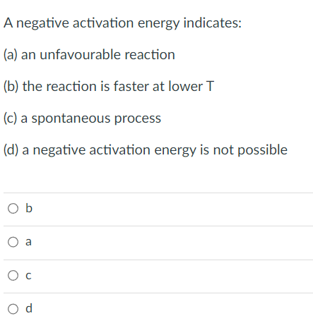 A negative activation energy indicates:
(a) an unfavourable reaction
(b) the reaction is faster at lower T
(c) a spontaneous process
(d) a negative activation energy is not possible
Ob
O a
O C
O d