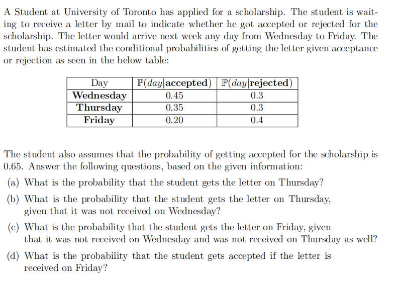 A Student at University of Toronto has applied for a scholarship. The student is wait-
ing to receive a letter by mail to indicate whether he got accepted or rejected for the
scholarship. The letter would arrive next week any day from Wednesday to Friday. The
student has estimated the conditional probabilities of getting the letter given acceptance
or rejection as seen in the below table:
P(day|accepted) | P(day|rejected)
Day
Wednesday
Thursday
Friday
0.45
0.3
0.35
0.3
0.20
0.4
The student also assumes that the probability of getting accepted for the scholarship is
0.65. Answer the following questions, based on the given information:
(a) What is the probability that the student gets the letter on Thursday?
(b) What is the probability that the student gets the letter on Thursday,
given that it was not received on Wednesday?
(c) What is the probability that the student gets the letter on Friday, given
that it was not received on Wednesday and was not received on Thursday as well?
(d) What is the probability that the student gets accepted if the letter is
received on Friday?
