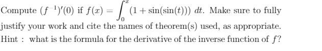 Compute (f ')'(0) if f(x) = | (1+sin(sin(t))) dt. Make sure to fully
justify your work and cite the names of theorem(s) used, as appropriate.
Hint : what is the formula for the derivative of the inverse function of f?
