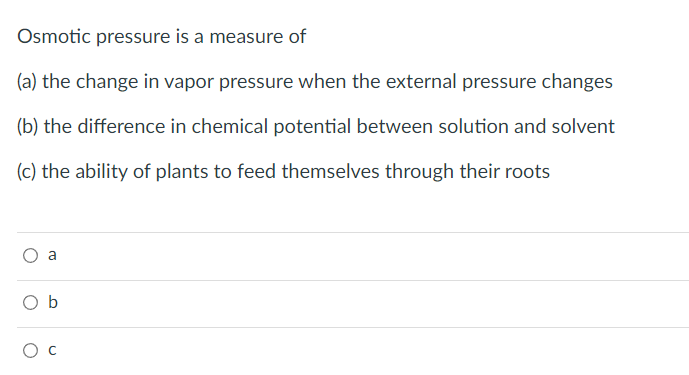 Osmotic pressure is a measure of
(a) the change in vapor pressure when the external pressure changes
(b) the difference in chemical potential between solution and solvent
(c) the ability of plants to feed themselves through their roots
a
Ob