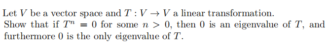 Let V be a vector space and T :V → V a linear transformation.
Show that if T" = 0 for some n > 0, then 0 is an eigenvalue of T, and
furthermore 0 is the only eigenvalue of T.
%3D
