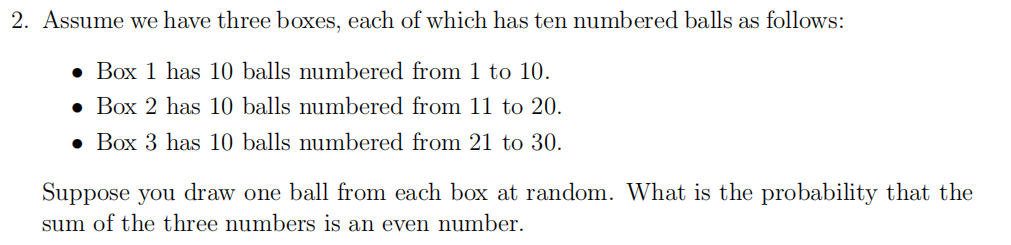2. Assume we have three bOxes, each of which has ten numbered balls as follows:
• Box 1 has 10 balls numbered from 1 to 10.
• Box 2 has 10 balls numbered from 11 to 20.
• Box 3 has 10 balls numbered from 21 to 30.
Suppose you draw one ball from each box at random. What is the probability that the
sum of the three numbers is an even number.
