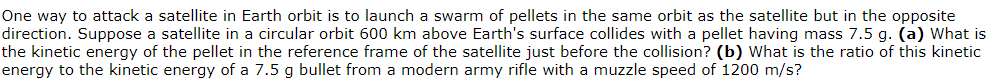 One way to attack a satellite in Earth orbit is to launch a swarm of pellets in the same orbit as the satellite but in the opposite
direction. Suppose a satellite in a circular orbit 600 km above Earth's surface collides with a pellet having mass 7.5 g. (a) What is
the kinetic energy of the pellet in the reference frame of the satellite just before the collision? (b) What is the ratio of this kinetic
energy to the kinetic energy of a 7.5 g bullet from a modern army rifle with a muzzle speed of 1200 m/s?
