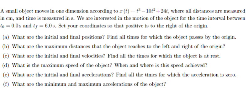 A small object moves in one dimension according to r (t) = t³ – 10t² + 24t, where all distances are measured
in cm, and time is measured in s. We are interested in the motion of the object for the time interval between
to = 0.0 s and tf = 6.0 s. Set your coordinates so that positive is to the right of the origin.
(a) What are the initial and final positions? Find all times for which the object passes by the origin.
(b) What are the maximum distances that the object reaches to the left and right of the origin?
(c) What are the initial and final velocities? Find all the times for which the object is at rest.
(d) What is the maximum speed of the object? When and where is this speed achieved?
(e) What are the initial and final accelerations? Find all the times for which the acceleration is zero.
(f) What are the minimum and maximum accelerations of the object?
