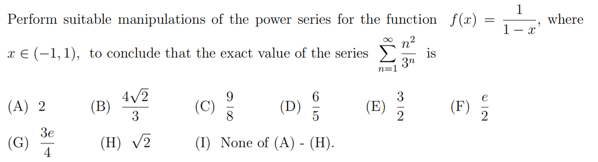 1
Perform suitable manipulations of the power series for the function f(x)
where
1- x
O n2
is
3n
x E (-1,1), to conclude that the exact value of the series
n=1
4/2
(B)
3
9
(C)
3
(E)
(A) 2
(D)
5
(F)
Зе
(G)
4
(H) V2
(I) None of (A) - (H).
O IN
