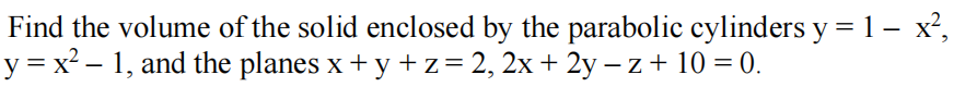 Find the volume of the solid enclosed by the parabolic cylinders y = 1 – x²,
y = x² – 1, and the planes x + y +z = 2, 2x + 2y – z + 10 = 0.
