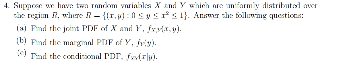 4. Suppose we have two random variables X and Y which are uniformly distributed over
the region R, where R =
{(x, y) : 0 < y < x² < 1}. Answer the following questions:
(a) Find the joint PDF of X and Y, fx,y(x,y).
(b) Find the marginal PDF of Y, fy(y).
(c)
Find the conditional PDF, fxy(x\y).
