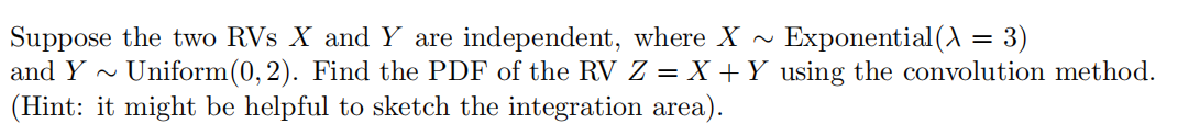 Exponential (A = 3)
Suppose the two RVs X and Y are independent, where X ~
and Y ~ Uniform (0, 2). Find the PDF of the RV Z = X +Y_ using the convolution method.
(Hint: it might be helpful to sketch the integration area).
