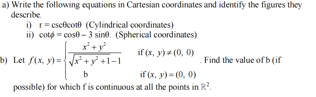 a) Write the following equations in Cartesian coordinates and identify the figures they
describe.
i) r= cscocot0 (Cylindrical coordinates)
ii) cotø = cose – 3 sin0. (Spherical coordinates)
x² + y?
if (x, y) # (0, 0)
b) Let f(x, y) = { Vx² + y² +1-1
Find the value of b (if
b
if (x, y) = (0, 0)
possible) for which f is continuous at all the points in R?.
