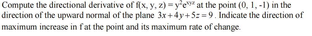 Compute the directional derivative of f(x, y, z) = y²e*y% at the point (0, 1, -1) in the
direction of the upward normal of the plane 3x +4y+5z = 9. Indicate the direction of
maximum increase in fat the point and its maximum rate of change.
