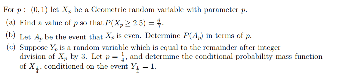 For
E (0,1) let Xp be a Geometric random variable with parameter p.
(a) Find a value of p so that P(Xp> 2.5) = 9.
(b) Let An be the event that Xp is even. Determine P(A,) in terms of p.
(c) Suppose Y, is a random variable which is equal to the remainder after integer
division of X, by 3. Let p = i, and determine the conditional probability mass function
of
conditioned on the event Yı = 1.
