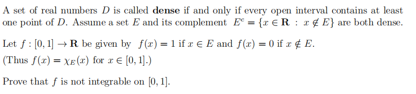 A set of real numbers D is called dense if and only if every open interval contains at least
one point of D. Assume a set E and its complement E = {x € R : x ¢ E} are both dense.
Let f : [0, 1] → R be given by f(x) = 1 if x E E and f(x) = 0 if x ¢ E.
(Thus f(x) = XE (x) for x E [0, 1].)
Prove that f is not integrable on [0, 1].
