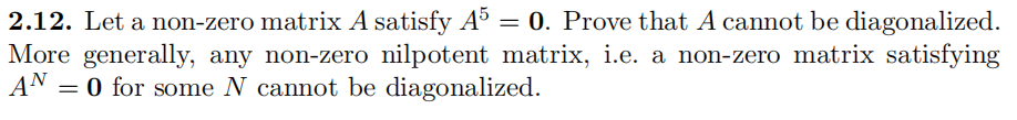 2.12. Let a non-zero matrix A satisfy A° = 0. Prove that A cannot be diagonalized.
More generally, any non-zero nilpotent matrix, i.e. a non-zero matrix satisfying
AN = 0 for some N cannot be diagonalized.

