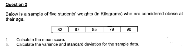 Question 2
Below is a sample of five students' weights (in Kilograms) who are considered obese at
their age.
87
85
79
90
82
Calculate the mean score.
Calculate the variance and standard deviation for the sample data.
i.
ii.
