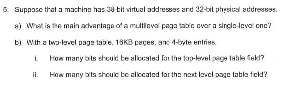 5. Suppose that a machine has 38-bit virtual addresses and 32-bit physical addresses.
a) What is the main advantage of a multilevel page table over a single-level one?
b) With a two-level page table, 16KB pages, and 4-byte entries,
i.
How many bits should be allocated for the top-level page table field?
ii.
How many bits should be allocated for the next level page table field?
