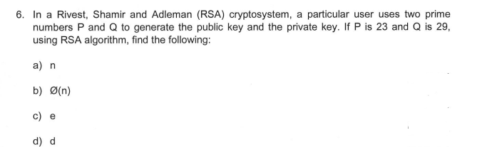 6. In a Rivest, Shamir and Adleman (RSA) cryptosystem, a particular user uses two prime
numbers P and Q to generate the public key and the private key. If P is 23 and Q is 29,
using RSA algorithm, find the following:
a) n
b) Ø(n)
c) e
d) d
