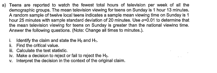 a) Teens are reported to watch the fewest total hours of television per week of all the
demographic groups. The mean television viewing for teens on Sunday is 1 hour 13 minutes.
A random sample of twelve local teens indicates a sample mean viewing time on Sunday is 1
hour 25 minutes with sample standard deviation of 20 minutes. Use a=0.01 to determine that
the mean television viewing for teens on Sunday is greater than the national viewina time.
Answer the following questions. (Note: Change all times to minutes.).
i. Identify the claim and state the Ho and H1.
ii. Find the critical value.
i. Calculate the test statistic.
iv. Make a decision to reject or fail to reject the Ho.
v. Interpret the decision in the context of the original claim.
