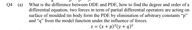 Q4 (a) What is the difference between ODE and PDE, how to find the degree and order of a
differential equation, two forces in term of partial differential operators are acting on
surface of moulded tin body form the PDE by elimination of arbitrary constants “p"
and “q" from the model function under the influence of forces.
z = (x + p)²(y + q)²
