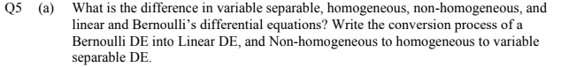 Q5 (a) What is the difference in variable separable, homogeneous, non-homogeneous, and
linear and Bernoulli's differential equations? Write the conversion process of a
Bernoulli DE into Linear DE, and Non-homogeneous to homogeneous to variable
separable DE.
