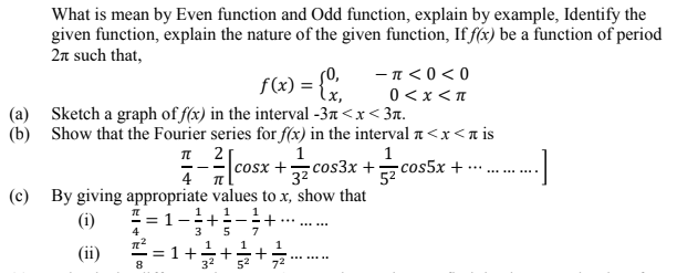 What is mean by Even function and Odd function, explain by example, Identify the
given function, explain the nature of the given function, If f(x) be a function of period
2n such that,
-π<00
f(x) = {x,
0 <x <T
(a) Sketch a graph of f(x) in the interval -3n<x< 3n.
(b) Show that the Fourier series for f(x) in the interval a<x<n is
1
-= cosx +z cos3x + 7 cos5x +
1
32
...
.....
4
(c) By giving appropriate values to x, show that
! = -
(1)
.....
5
7
1
1
(ii)
= 1+
32
..... ...
52
