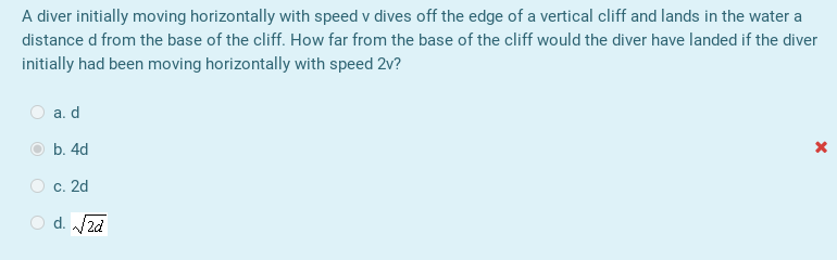 A diver initially moving horizontally with speed v dives off the edge of a vertical cliff and lands in the water a
distance d from the base of the cliff. How far from the base of the cliff would the diver have landed if the diver
initially had been moving horizontally with speed 2v?
а. d
b. 4d
O c. 2d
O d. 2d
