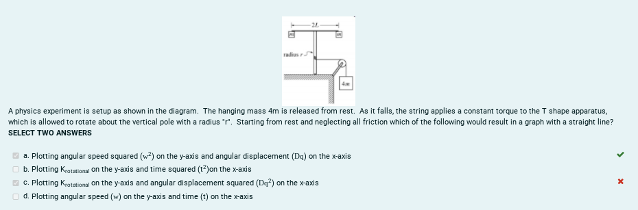 radius
A physics experiment is setup as shown in the diagram. The hanging mass 4m is released from rest. As it falls, the string applies a constant torque to the T shape apparatus,
which is allowed to rotate about the vertical pole with a radius "r". Starting from rest and neglecting all friction which of the following would result in a graph with a straight line?
SELECT TWO ANSWERS
a. Plotting angular speed squared (w?) on the y-axis and angular displacement (Da) on the x-axis
O b. Plotting Krotationsi on the y-axis and time squared (t?)on the x-axis
O c. Plotting Krotational on the y-axis and angular displacement squared (Dq?) on the x-axis
O d. Plotting angular speed (w) on the y-axis and time (t) on the x-axis
