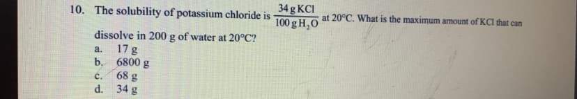 34 g KCI
at 20°C. What is the maximum amount of KCI that can
10. The solubility of potassium chloride is
100 g H,0
dissolve in 200 g of water at 20°C?
a.
17 g
b. 6800 g
68 g
d. 34 g
C.
