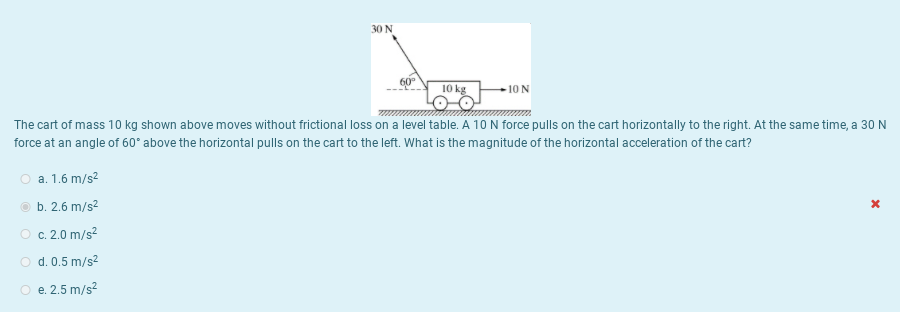 30 N
10 kg
-10 N
The cart of mass 10 kg shown above moves without frictional loss on a level table. A 10 N force pulls on the cart horizontally to the right. At the same time, a 30 N
force at an angle of 60° above the horizontal pulls on the cart to the left. What is the magnitude of the horizontal acceleration of the cart?
O a. 1.6 m/s2
O b. 2.6 m/s?
O c. 2.0 m/s?
O d. 0.5 m/s2
O e. 2.5 m/s?
