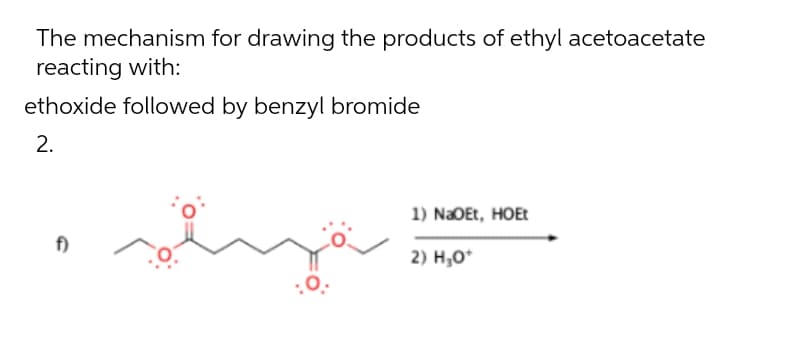 The mechanism for drawing the products of ethyl acetoacetate
reacting with:
ethoxide followed by benzyl bromide
1) NaOEt, HOEt
f)
2) H;O*
2.
