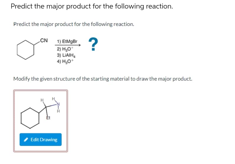 Predict the major product for the following reaction.
Predict the major product for the following reaction.
CN
1) EtMgBr
2) H,0*
3) LIAIH,
4) H¿O+
Modify the given structure of the starting material to draw the major product.
Edit Drawing
