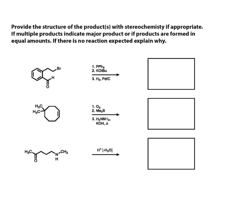 Provide the structure of the product(s) with stereochemisty if appropriate.
If multiple products indicate major product or if products are formed in
equal amounts. If there is no reaction expected explain why.
1. PPH,
2. KOIBU
Br
3. H2, Pd/C
H3C
H,C-
1.O3
2. Me,s
3. HNNH2,
KOH, A
H3C.
„CH3
H* (H,0]
H
