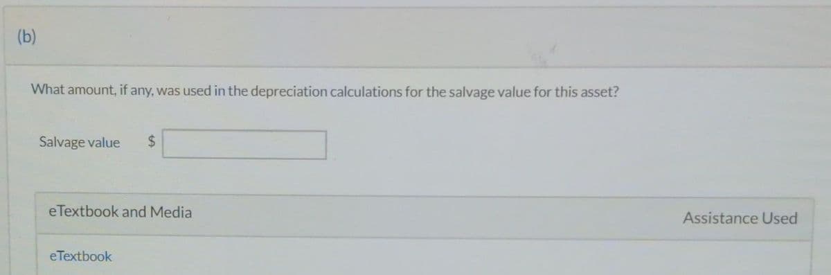 (b)
What amount, if any, was used in the depreciation calculations for the salvage value for this asset?
Salvage value $
eTextbook and Media
eTextbook
Assistance Used