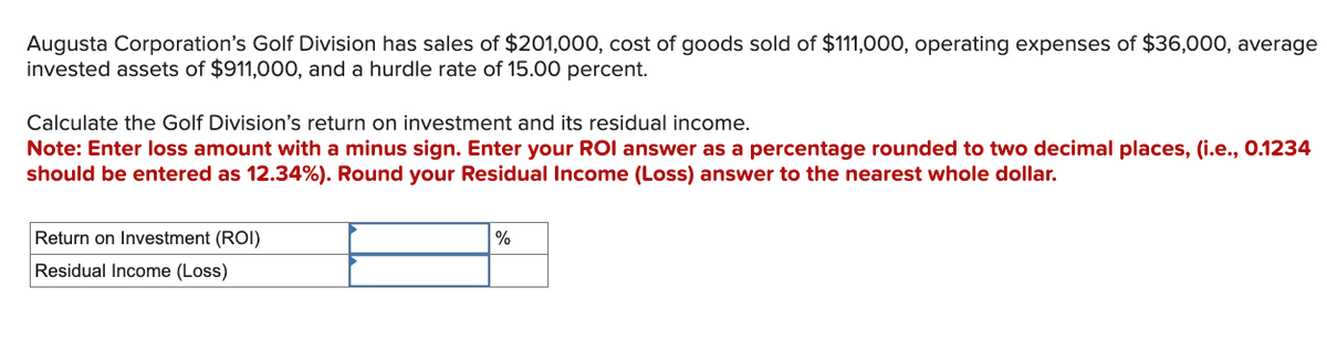 Augusta Corporation's Golf Division has sales of $201,000, cost of goods sold of $111,000, operating expenses of $36,000, average
invested assets of $911,000, and a hurdle rate of 15.00 percent.
Calculate the Golf Division's return on investment and its residual income.
Note: Enter loss amount with a minus sign. Enter your ROI answer as a percentage rounded to two decimal places, (i.e., 0.1234
should be entered as 12.34%). Round your Residual Income (Loss) answer to the nearest whole dollar.
Return on Investment (ROI)
%
Residual Income (Loss)